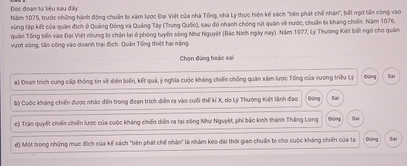 Đọc đoạn tư liệu sau đây: 
Năm 1075, trước những hành động chuẩn bị xâm lược Đại Việt của nhà Tống, nhà Lý thực hiện kế sách "tiên phát chế nhân", bất ngờ tấn công vào 
vùng tập kết của quân địch ở Quảng Đông và Quảng Tây (Trung Quốc), sau đó nhanh chóng rút quân về nước, chuẩn bị kháng chiến. Năm 1076, 
quân Tống tiến vào Đại Việt nhưng bị chặn lại ở phòng tuyến sông Như Nguyệt (Bắc Ninh ngày nay). Năm 1077, Lý Thường Kiệt bất ngờ cho quân 
vượt sông, tấn công vào doanh trai địch. Quân Tống thiệt hại nặng. 
Chọn đúng hoặc sai 
a) Đoạn trích cung cấp thông tin về diễn biến, kết quả, ý nghĩa cuộc kháng chiến chống quân xâm lược Tổng của vương triều Lý Đúng Sai 
b) Cuộc kháng chiến được nhậc đến trong đoạn trích diễn ra vào cuối thế kỉ X, do Lý Thường Kiệt lãnh đạo Đúng Sai 
c) Trận quyết chiến chiến lược của cuộc kháng chiến diễn ra tại sông Như Nguyệt, phí bắc kinh thành Thăng Long gōng Sai 
d) Một trong những mục đích của kế sách 'tiên phát chế nhân' là nhâm kéo dài thời gian chuẩn bị cho cuộc kháng chiến của ta Dứng Sai