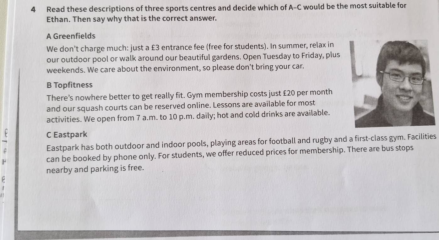 Read these descriptions of three sports centres and decide which of A-C would be the most suitable for
Ethan. Then say why that is the correct answer.
A Greenfields
We don’t charge much: just a £3 entrance fee (free for students). In summer, relax in
our outdoor pool or walk around our beautiful gardens. Open Tuesday to Friday, plus
weekends. We care about the environment, so please don’t bring your car.
B Topfitness
There’s nowhere better to get really fit. Gym membership costs just £20 per month
and our squash courts can be reserved online. Lessons are available for most
activities. We open from 7 a.m. to 10 p.m. daily; hot and cold drinks are available.
C Eastpark
Eastpark has both outdoor and indoor pools, playing areas for football and rugby and a first-class gym. Facilities
can be booked by phone only. For students, we offer reduced prices for membership. There are bus stops
nearby and parking is free.