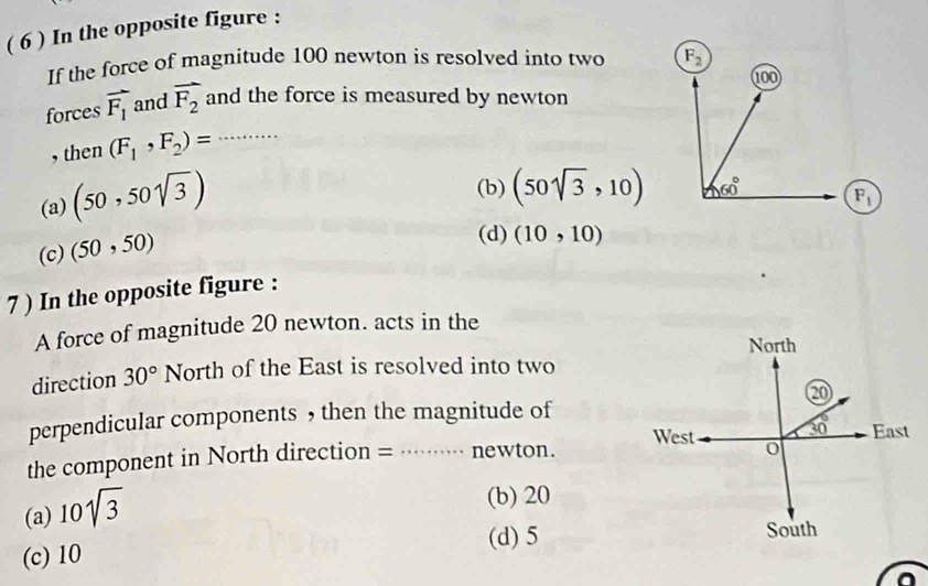 ( 6 ) In the opposite figure :
If the force of magnitude 100 newton is resolved into two 
forces vector F_1 and vector F_2 and the force is measured by newton
, then (F_1,F_2)= _
(a) (50,50sqrt(3))
(b) (50sqrt(3),10) F_1
(c) (50,50)
(d) (10,10)
7 ) In the opposite figure :
A force of magnitude 20 newton. acts in the
direction 30° North of the East is resolved into two
perpendicular components ， then the magnitude of
the component in North direction = _newton.
(a) 10sqrt(3)
(b) 20
(d)5
(c) 10