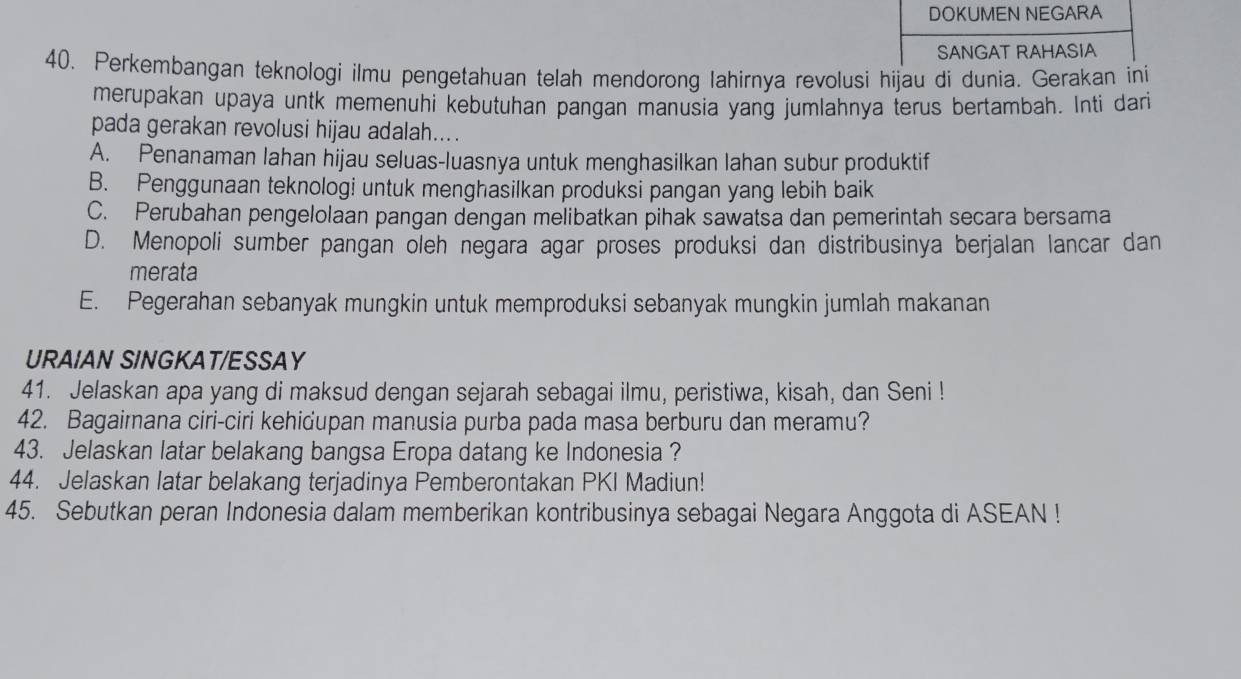 DOKUMEN NEGARA
SANGAT RAHASIA
40. Perkembangan teknologi ilmu pengetahuan telah mendorong lahirnya revolusi hijau di dunia. Gerakan ini
merupakan upaya untk memenuhi kebutuhan pangan manusia yang jumlahnya terus bertambah. Inti dari
pada gerakan revolusi hijau adalah....
A. Penanaman lahan hijau seluas-luasnya untuk menghasilkan lahan subur produktif
B. Penggunaan teknologi untuk menghasilkan produksi pangan yang lebih baik
C. Perubahan pengelolaan pangan dengan melibatkan pihak sawatsa dan pemerintah secara bersama
D. Menopoli sumber pangan oleh negara agar proses produksi dan distribusinya berjalan lancar dan
merata
E. Pegerahan sebanyak mungkin untuk memproduksi sebanyak mungkin jumlah makanan
URAIAN SINGKAT/ESSAY
41. Jelaskan apa yang di maksud dengan sejarah sebagai ilmu, peristiwa, kisah, dan Seni !
42. Bagaimana ciri-ciri kehidupan manusia purba pada masa berburu dan meramu?
43. Jelaskan latar belakang bangsa Eropa datang ke Indonesia ?
44. Jelaskan latar belakang terjadinya Pemberontakan PKI Madiun!
45. Sebutkan peran Indonesia dalam memberikan kontribusinya sebagai Negara Anggota di ASEAN !