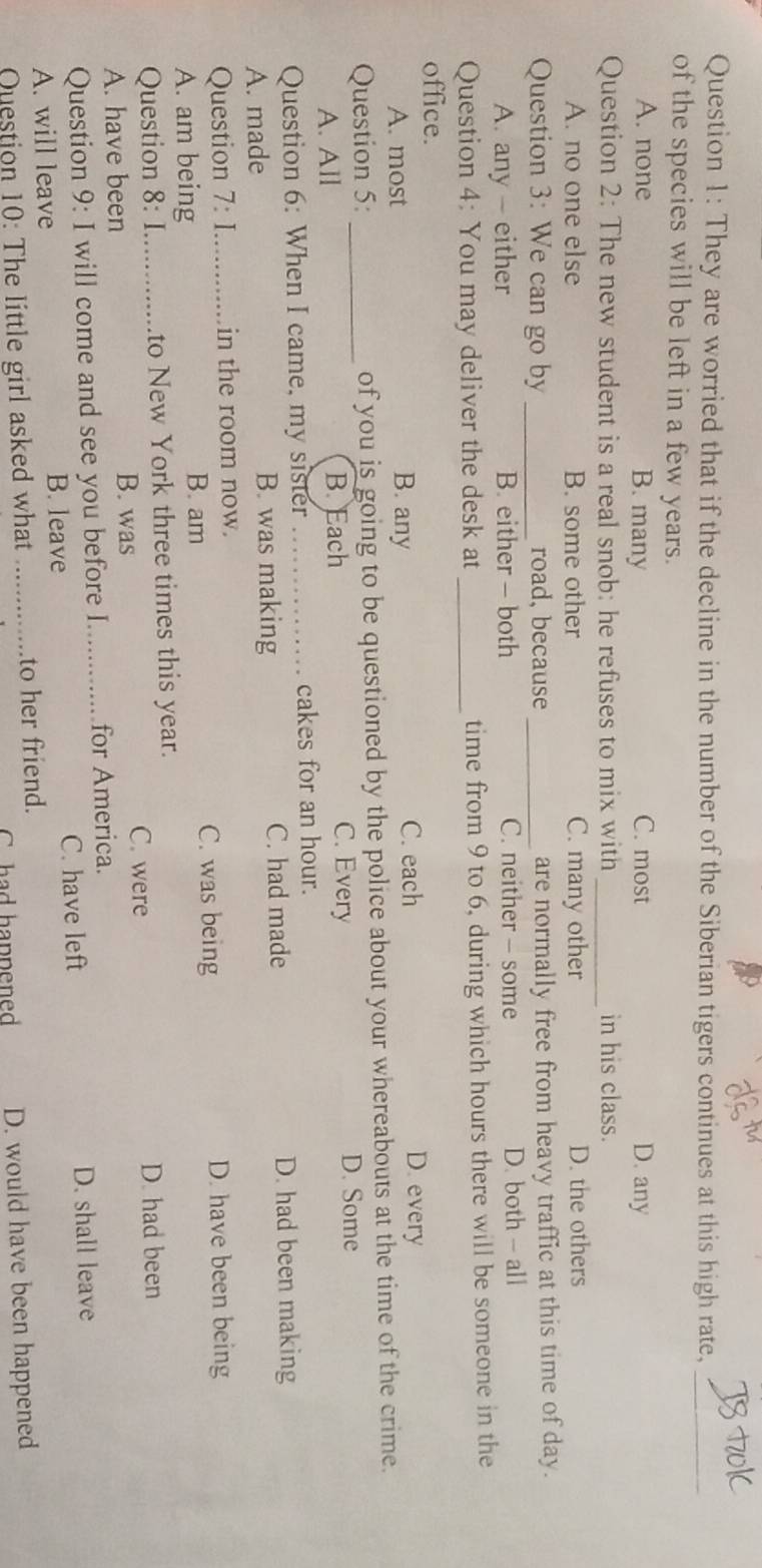 They are worried that if the decline in the number of the Siberian tigers continues at this high rate,_
of the species will be left in a few years.
A. none B. many C. most D. any
Question 2: The new student is a real snob: he refuses to mix with _in his class.
A. no one else B. some other C. many other D. the others
Question 3: We can go by _road, because _are normally free from heavy traffic at this time of day.
A. any - either B. either - both C. neither - some D. both - all
Question 4: You may deliver the desk at _time from 9 to 6, during which hours there will be someone in the
office.
A. most B. any
C. each D. every
Question 5: _of you is going to be questioned by the police about your whereabouts at the time of the crime.
A. All B. Each
C. Every D. Some
Question 6: When I came, my sister _cakes for an hour.
A. made B. was making C. had made
D. had been making
Question 7: _in the room now.
A. am being
B. am C. was being D. have been being
Question 8: I._ to New York three times this year.
A. have been
B. was C. were D. had been
Question 9: I will come and see you before I._ for America.
C. have left D. shall leave
A. will leave B. leave
Question 10: The little girl asked what _to her friend.
C. had happened D. would have been happened