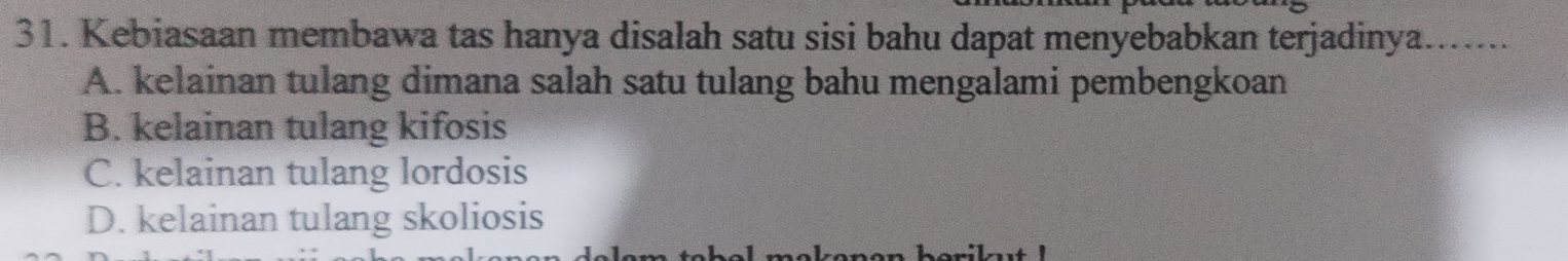 Kebiasaan membawa tas hanya disalah satu sisi bahu dapat menyebabkan terjadinya.......
A. kelainan tulang dimana salah satu tulang bahu mengalami pembengkoan
B. kelainan tulang kifosis
C. kelainan tulang lordosis
D. kelainan tulang skoliosis