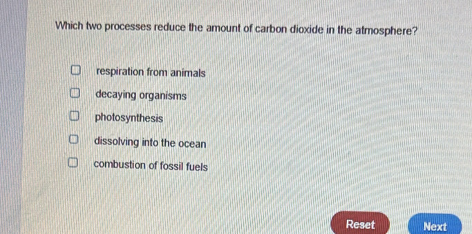 Which two processes reduce the amount of carbon dioxide in the atmosphere?
respiration from animals
decaying organisms
photosynthesis
dissolving into the ocean
combustion of fossil fuels
Reset Next