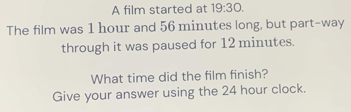 A film started at 19:30. 
The film was 1 hour and 56 minutes long, but part-way 
through it was paused for 12 minutes. 
What time did the film finish? 
Give your answer using the 24 hour clock.