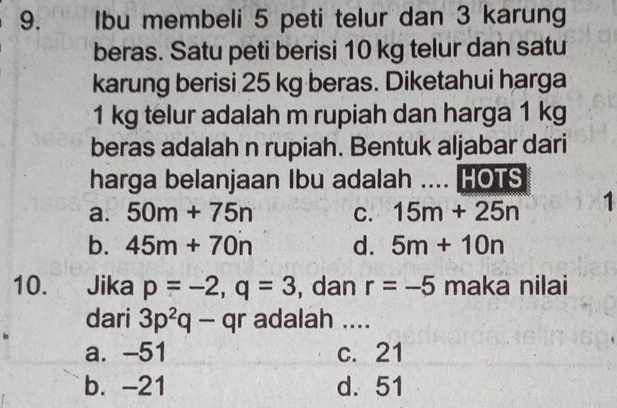 Ibu membeli 5 peti telur dan 3 karung
beras. Satu peti berisi 10 kg telur dan satu
karung berisi 25 kg beras. Diketahui harga
1 kg telur adalah m rupiah dan harga 1 kg
beras adalah n rupiah. Bentuk aljabar dari
harga belanjaan Ibu adalah .... HOTS
a. 50m+75n C. 15m+25n 1
b. 45m+70n d. 5m+10n
10. . Jika p=-2, q=3 , dan r=-5 maka nilai
dari 3p^2q-qr adalah ....
a. -51 c. 21
b. -21 d. 51