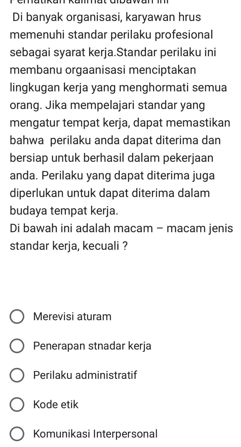 matkan Ramat ampawan m
Di banyak organisasi, karyawan hrus
memenuhi standar perilaku profesional
sebagai syarat kerja.Standar perilaku ini
membanu orgaanisasi menciptakan
lingkugan kerja yang menghormati semua
orang. Jika mempelajari standar yang
mengatur tempat kerja, dapat memastikan
bahwa perilaku anda dapat diterima dan
bersiap untuk berhasil dalam pekerjaan
anda. Perilaku yang dapat diterima juga
diperlukan untuk dapat diterima dalam
budaya tempat kerja.
Di bawah ini adalah macam - macam jenis
standar kerja, kecuali ?
Merevisi aturam
Penerapan stnadar kerja
Perilaku administratif
Kode etik
Komunikasi Interpersonal