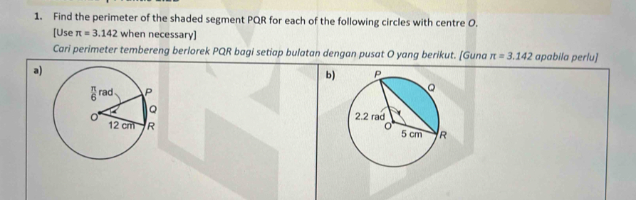 Find the perimeter of the shaded segment PQR for each of the following circles with centre O. 
[Use π =3.142 when necessary] 
Cari perimeter tembereng berlorek PQR bagi setiap bulatan dengan pusat O yang berikut. [Guna π =3.142 apabila perlu] 
a) 
b)