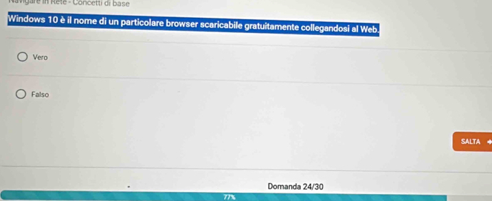 Navigare in Reté - Concetti di base
Windows 10 è il nome di un particolare browser scaricabile gratuitamente collegandosi al Web.
Vero
Falso
SALTA
Domanda 24/30