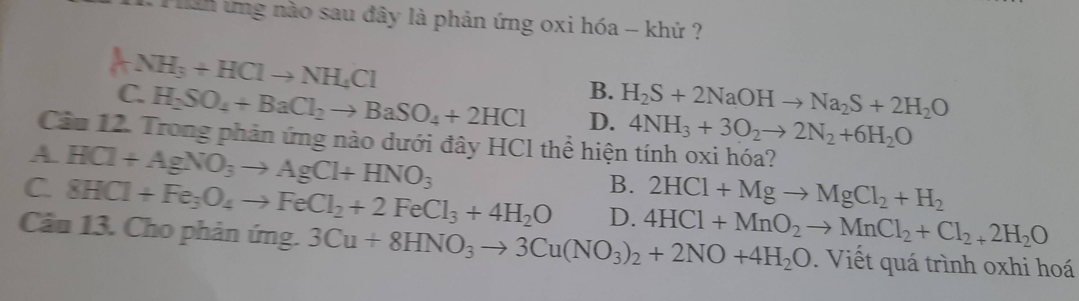 Pnn ứng nào sau đây là phản ứng oxi hóa - khử ?
ANH_3+HClto NH_4Cl
B.
C. H_2SO_4+BaCl_2to BaSO_4+2HCl H_2S+2NaOHto Na_2S+2H_2O
D. 4NH_3+3O_2to 2N_2+6H_2O
Câu 12. Trong phản ứng nào dưới đây HCl thể hiện tính oxi hóa?
A HCl+AgNO_3to AgCl+HNO_3
B. 2HCl+Mgto MgCl_2+H_2
C. 8HCl+Fe_3O_4to FeCl_2+2FeCl_3+4H_2O D. 4HCl+MnO_2to MnCl_2+Cl_2+2H_2O
Câu 13. Cho phản ứng. 3Cu+8HNO_3to 3Cu(NO_3)_2+2NO+4H_2O. Viết quá trình oxhi hoá