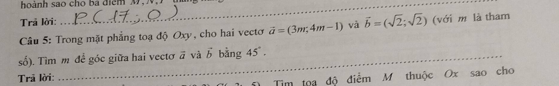 hoành sao cho ba điểm M,N 
Trả lời: 
Câu 5: Trong mặt phẳng toạ độ Oxy, cho hai vectơ vector a=(3m;4m-1) và vector b=(sqrt(2);sqrt(2)) (với m là tham 
số). Tìm m để góc giữa hai vectơ vector a và vector b bằng 45°. 
_ 
_ 
Trả lời: 
_Tim tọa độ điểm M thuộc Ox sao cho