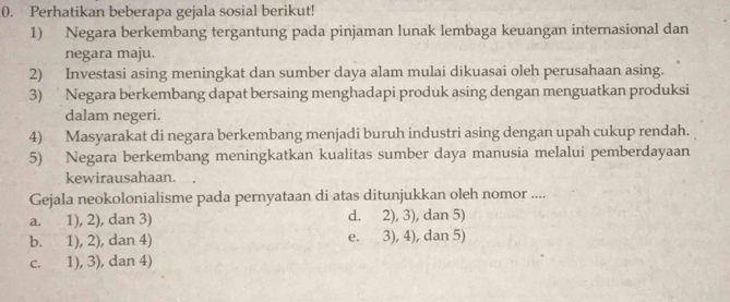 Perhatikan beberapa gejala sosial berikut!
1) Negara berkembang tergantung pada pinjaman lunak lembaga keuangan internasional dan
negara maju.
2) Investasi asing meningkat dan sumber daya alam mulai dikuasai oleh perusahaan asing.
3) Negara berkembang dapat bersaing menghadapi produk asing dengan menguatkan produksi
dalam negeri.
4) Masyarakat di negara berkembang menjadi buruh industri asing dengan upah cukup rendah.
5) Negara berkembang meningkatkan kualitas sumber daya manusia melalui pemberdayaan
kewirausahaan.
Gejala neokolonialisme pada pernyataan di atas ditunjukkan oleh nomor ....
a. 1), 2), dan 3) d. 2), 3), dan 5)
b. 1), 2), dan 4) e. 3), 4), dan 5)
c. 1), 3), dan 4)