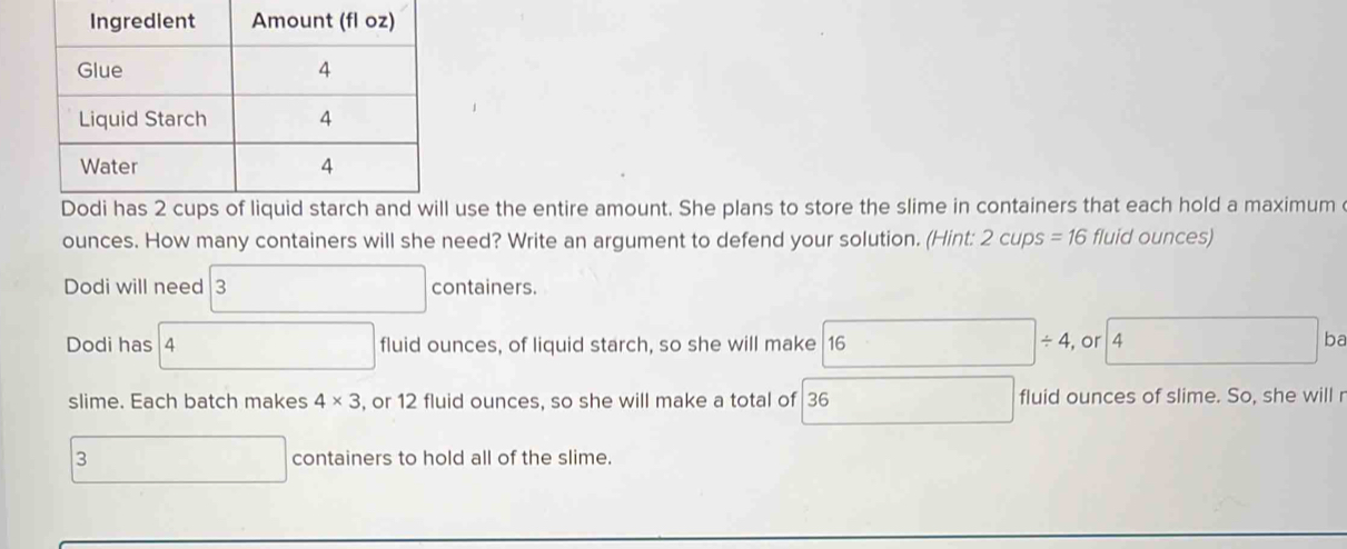 use the entire amount. She plans to store the slime in containers that each hold a maximum 
ounces. How many containers will she need? Write an argument to defend your solution. (Hint: 2 cups = 16 fluid ounces) 
Dodi will need 3 containers. 
Dodi has 4 fluid ounces, of liquid starch, so she will make 16 □ / 4 , or 4 □  ba 
slime. Each batch makes 4* 3 , or 12 fluid ounces, so she will make a total of 36 □ fluid ounces of slime. So, she will r
3 □ containers to hold all of the slime.