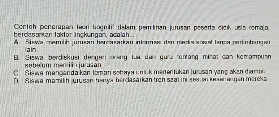 Contoh penerapan teori kognitif dalam pemilihan jurusan peserta didik usia remaja,
berdasarkan faktor lingkungan, adalah
A. Siswa memilih jurusan berdasarkan informasi dari media sosial tanpa pertimbangan
lain
B. Siswa berdiskusi dengan orang tua dan guru tentang minat dan kemampuan
sebelum memilih jurusan
C. Siswa mengandalkan teman sebaya untuk menentukan jurusan yang akan diambil
D. Siswa memilih jurusan hanya berdasarkan tren saat ini sesuai kesenangan mereka