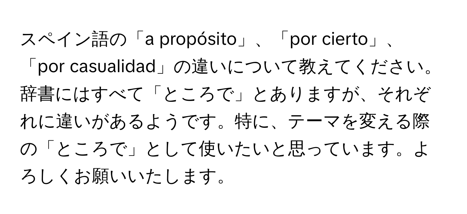 スペイン語の「a propósito」、「por cierto」、「por casualidad」の違いについて教えてください。辞書にはすべて「ところで」とありますが、それぞれに違いがあるようです。特に、テーマを変える際の「ところで」として使いたいと思っています。よろしくお願いいたします。