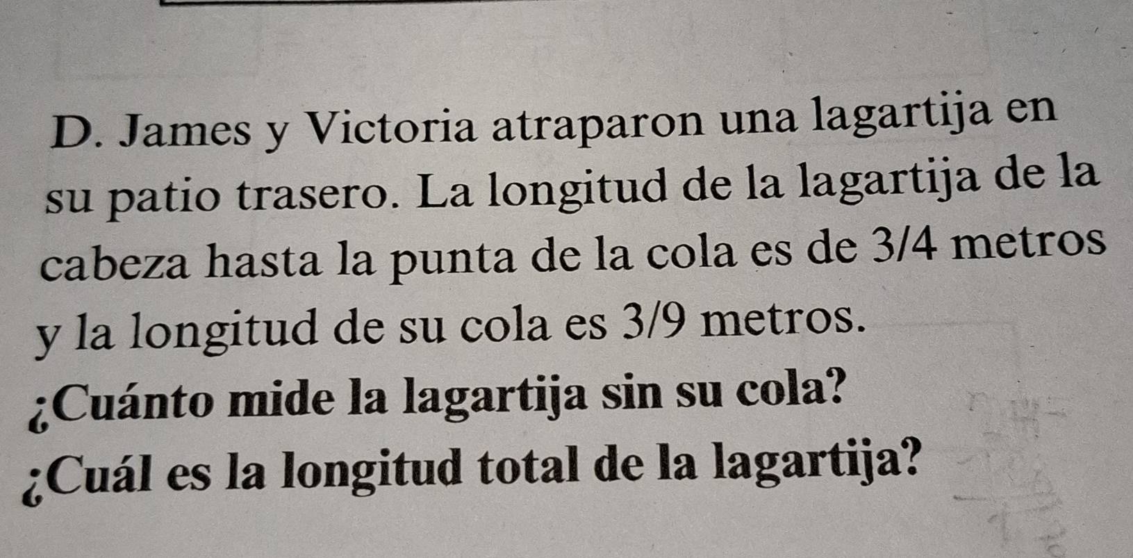 James y Victoria atraparon una lagartija en 
su patio trasero. La longitud de la lagartija de la 
cabeza hasta la punta de la cola es de 3/4 metros
y la longitud de su cola es 3/9 metros. 
¿Cuánto mide la lagartija sin su cola? 
¿Cuál es la longitud total de la lagartija?