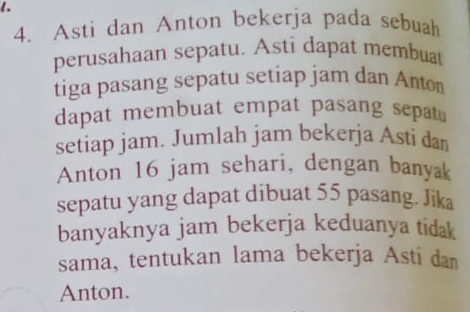 Asti dan Anton bekerja pada sebuah 
perusahaan sepatu. Asti dapat membuat 
tiga pasang sepatu setiap jam dan Anton 
dapat membuat empat pasang sepat 
setiap jam. Jumlah jam bekerja Asti dan 
Anton 16 jam sehari, dengan banyak 
sepatu yang dapat dibuat 55 pasang. Jika 
banyaknya jam bekerja keduanya tidak 
sama, tentukan lama bekerja Asti dan 
Anton.