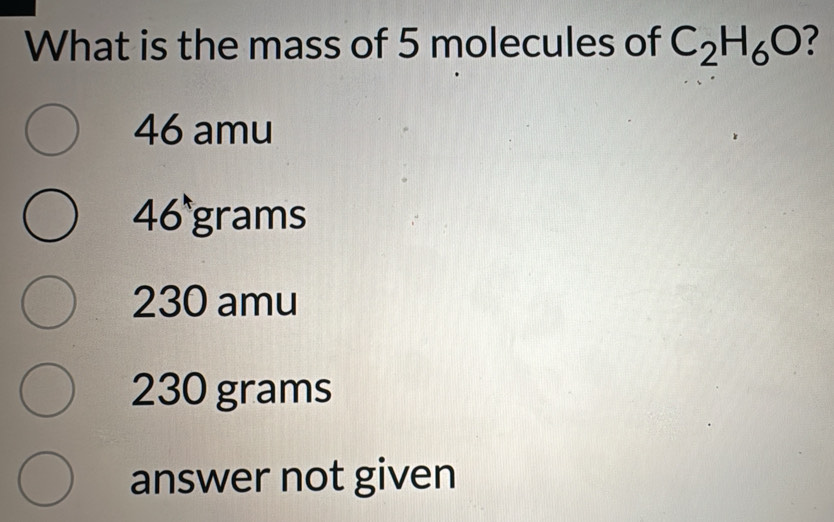 What is the mass of 5 molecules of C_2H_6O 7
46 amu
46 grams
230 amu
230 grams
answer not given