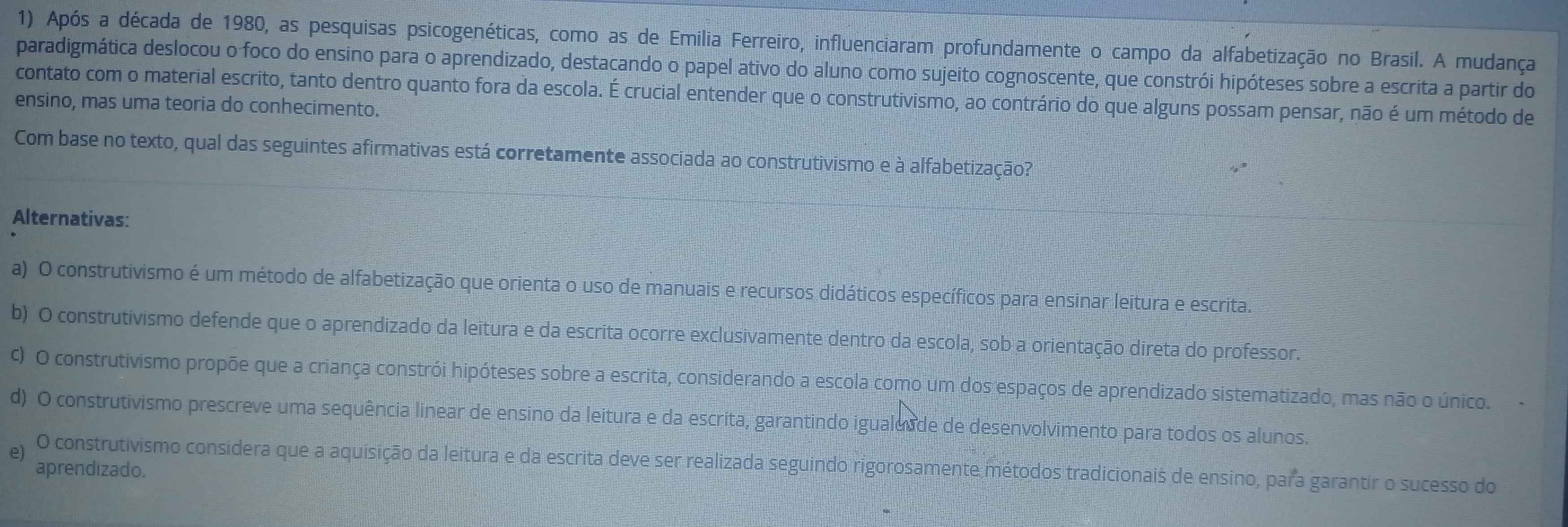 Após a década de 1980, as pesquisas psicogenéticas, como as de Emilia Ferreiro, influenciaram profundamente o campo da alfabetização no Brasil. A mudança
paradigmática deslocou o foco do ensino para o aprendizado, destacando o papel ativo do aluno como sujeito cognoscente, que constrói hipóteses sobre a escrita a partir do
contato com o material escrito, tanto dentro quanto fora da escola. É crucial entender que o construtivismo, ao contrário do que alguns possam pensar, não é um método de
ensino, mas uma teoria do conhecimento.
Com base no texto, qual das seguintes afirmativas está corretamente associada ao construtivismo e à alfabetização?
Alternativas:
a) O construtivismo é um método de alfabetização que orienta o uso de manuais e recursos didáticos específicos para ensinar leitura e escrita.
b) O construtivismo defende que o aprendizado da leitura e da escrita ocorre exclusivamente dentro da escola, sob a orientação direta do professor.
C) O construtivismo propõe que a criança constrói hipóteses sobre a escrita, considerando a escola como um dos espaços de aprendizado sistematizado, mas não o único.
d) O construtivismo prescreve uma sequência linear de ensino da leitura e da escrita, garantindo igualeade de desenvolvimento para todos os alunos.
e) O construtivismo considera que a aquisição da leitura e da escrita deve ser realizada seguindo rigorosamente métodos tradicionais de ensino, para garantir o sucesso do
aprendizado.