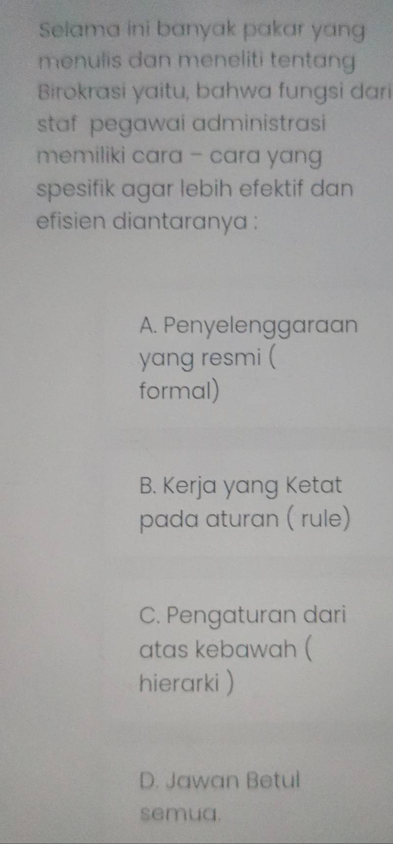 Selama ini banyak pakar yang
menulis dan meneliti tentang
Birokrasi yaitu, bahwa fungsi dari
staf pegawai administrasi 
memiliki cara - cara yang 
spesifik agar lebih efektif dan
efisien diantaranya :
A. Penyelenggaraan
yang resmi (
formal)
B. Kerja yang Ketat
pada aturan ( rule)
C. Pengaturan dari
atas kebawah (
hierarki )
D. Jawan Betul
semua.