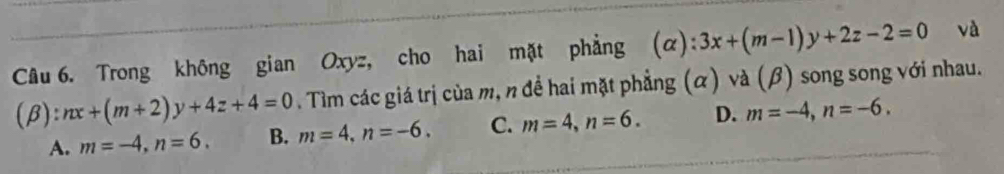 Trong không gian Oxyz, cho hai mặt phẳng (α): 3x+(m-1)y+2z-2=0 và
(β): nx+(m+2)y+4z+4=0. Tìm các giá trị của m, n để hai mặt phẳng (α) và (β) song song với nhau.
A. m=-4, n=6. B. m=4, n=-6. C. m=4, n=6. D. m=-4, n=-6,