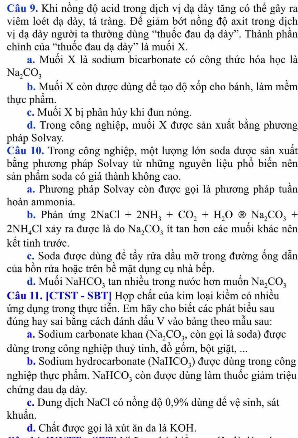 Khi nồng độ acid trong dịch vị dạ dày tăng có thể gây ra
viêm loét dạ dày, tá tràng. Để giảm bớt nồng độ axit trong dịch
vị dạ dày người ta thường dùng “thuốc đau dạ dày”. Thành phần
chính của “thuốc đau dạ dày” là muối X.
a. Muối X là sodium bicarbonate có công thức hóa học là
Na_2CO_3
b. Muối X còn được dùng để tạo độ xốp cho bánh, làm mềm
thực phẩm.
c. Muối X bị phân hủy khi đun nóng.
d. Trong công nghiệp, muối X được sản xuất bằng phương
pháp Solvay.
Câu 10. Trong công nghiệp, một lượng lớn soda được sản xuất
bằng phương pháp Solvay từ những nguyên liệu phổ biến nên
sản phầm soda có giá thành không cao.
a. Phương pháp Solvay còn được gọi là phương pháp tuần
hoàn ammonia.
b. Phản ứng 2NaCl+2NH_3+CO_2+H_2O R Na_2CO_3+
2NH_4 Cl xảy ra được là do Na_2CO_3 ít tan hơn các muôi khác nên
kết tinh trước.
c. Soda được dùng để tầy rửa dầu mỡ trong đường ống dẫn
của bồn rửa hoặc trên bề mặt dụng cụ nhà bếp.
d. Muồi NaHC O_3 tan nhiều trong nước hơn muốn Na_2CO_3
Câu 11. [CTST - SBT] Hợp chất của kim loại kiềm có nhiều
ứng dụng trong thực tiễn. Em hãy cho biết các phát biểu sau
đúng hay sai bằng cách đánh dấu V vào bảng theo mẫu sau:
a. Sodium carbonate khan (Na_2CO_3 , còn gọi là soda) được
dùng trong công nghiệp thuỷ tinh, đồ gốm, bột giặt, ...
b. Sodium hydrocarbonate (NaH CO_3) được dùng trong công
nghiệp thực phẩm. NaHCO₃ còn được dùng làm thuốc giảm triệu
chứng đau dạ dày.
c. Dung dịch NaCl có nồng độ 0,9% dùng để vệ sinh, sát
khuẩn.
d. Chất được gọi là xút ăn da là KOH.