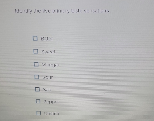 Identify the five primary taste sensations.
Bitter
Sweet
Vinegar
Sour
Salt
Pepper
Umami