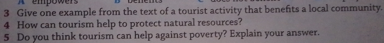 A empowers 
3 Give one example from the text of a tourist activity that benefits a local community. 
4 How can tourism help to protect natural resources? 
5 Do you think tourism can help against poverty? Explain your answer.