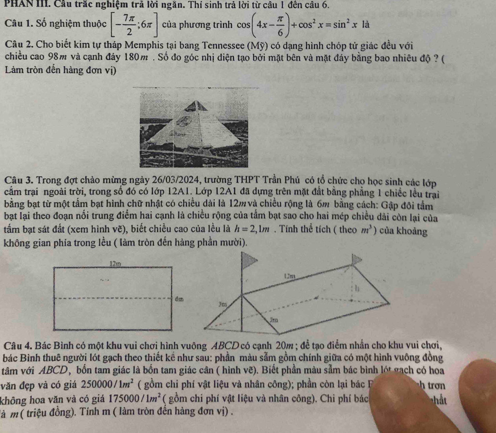 PHAN III. Câu trăc nghiệm trả lời ngăn. Thí sinh trả lời từ câu 1 đền câu 6.
Câu 1. Số nghiệm thuộc [- 7π /2 ;6π ] của phương trình cos (4x- π /6 )+cos^2x=sin^2xld
Câu 2. Cho biết kim tự tháp Memphis tại bang Tennessee (Mỹ) có dạng hình chóp tử giác đều với
chiều cao 98m và cạnh đáy 180m . Số đo góc nhị diện tạo bởi mặt bên và mặt đáy bằng bao nhiêu độ ? (
Làm tròn đến hàng đơn vị)
Câu 3. Trong đợt chào mừng ngày 26/03/2024, trường THPT Trần Phú có tổ chức chọ học sinh các lớp
cắm trại ngoài trời, trong số đó có lớp 12A1. Lớp 12A1 đã dựng trên mặt đất bằng phẳng 1 chiếc lều trai
bằng bạt từ một tấm bạt hình chữ nhật có chiều dài là 12m và chiều rộng là 6m bằng cách: Gập đôi tầm
bạt lại theo đoạn nối trung điểm hai cạnh là chiều rộng của tấm bạt sao cho hai mép chiều dài còn lại của
tấm bạt sát đất (xem hình vẽ), biết chiều cao của lều là h=2,1m. Tính thể tích ( theo m^3) của khoảng
không gian phía trong lều ( làm tròn đến hàng phần mười).
Câu 4. Bác Bình có một khu vui chơi hình vuông ABCD có cạnh 20m ; để tạo điểm nhần cho khu vui chơi,
bác Bình thuê người lót gạch theo thiết kể như sau: phần màu sẫm gồm chính giữa có một hình vuông đồng
tâm với ABCD, bốn tam giác là bốn tam giác cân ( hình vẽ). Biết phần màu sẫm bác bình lót gạch có hoa
văn đẹp và có giá 250000/1m^2 ( gồm chi phí vật liệu và nhân công); phần còn lại bác F htro 
không hoa văn và có giá 175000/1m^2 ( gồm chi phí vật liệu và nhân công). Chi phí bác
là m ( triệu đồng). Tính m ( làm tròn đền hàng đơn vị) .