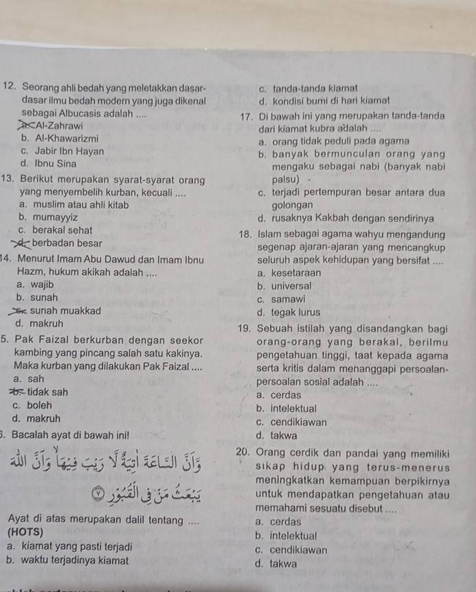 Seorang ahli bedah yang meletakkan dasar- c. tanda-tanda kiamat
dasar ilmu bedah modern yang juga dikenal d. kondisi bumi di hari kiamat
sebagai Albucasis adalah .... 17. Di bawah ini yang merupakan tanda-tanda
a. Al-Zahrawi dari kiamat kubra adalah ....
b. Al-Khawarizmi a. orang tidak peduli pada agama
c. Jabir Ibn Hayan b. banyak bermunculan orang yang
d. Ibnu Sina mengaku sebagai nabi (banyak nabi
13. Berikut merupakan syarat-syarat orang palsu)
yang menyembelih kurban, kecuali .... c. terjadi pertempuran besar antara dua
a. muslim atau ahli kitab golongan
b. mumayyiz d. rusaknya Kakbah dengan sendirinya
c. berakal sehat 18. Islam sebagai agama wahyu mengandung
d . berbadan besar segenap ajaran-ajaran yang mencangkup
4. Menurut Imam Abu Dawud dan Imam Ibnu seluruh aspek kehidupan yang bersifat ....
Hazm, hukum akikah adalah .... a. kesetaraan
a. wajib b. universal
b. sunah c. samawi
oe sunah muakkad d. tegak lurus
d. makruh 19. Sebuah istilah yang disandangkan bagi
5. Pak Faizal berkurban dengan seekor orang-orang yang berakal, berilmu
kambing yang pincang salah satu kakinya. pengetahuan tinggi, taat kepada agama
Maka kurban yang dilakukan Pak Faizal .... serta kritis dalam menanggapi persoalan-
a. sah persoalan sosial adalah ....
b. tidak sah a. cerdas
c. boleh b. intelektual
d. makruh c. cendikiawan
. Bacalah ayat di bawah ini! d. takwa
20. Orang cerdik dan pandai yang memiliki
sikap hidup yang terus-menerus 
meningkatkan kemampuan berpikirnya
untuk mendapatkan pengetahuan atau
Oxii memahami sesuatu disebut ....
Ayat di atas merupakan dalil tentang .... a. cerdas
(HOTS) b. intelektual
a. kiamat yang pasti terjadi c. cendikiawan
b. waktu terjadinya kiamat d. takwa