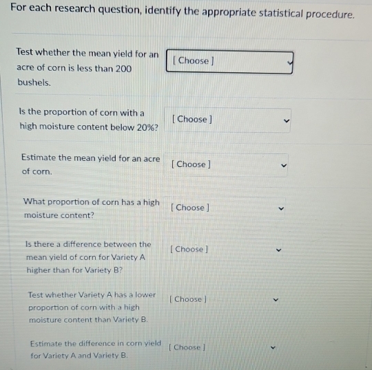 For each research question, identify the appropriate statistical procedure. 
Test whether the mean yield for an [ Choose ] 
acre of corn is less than 200
bushels. 
Is the proportion of corn with a [ Choose ] 
high moisture content below 20%? 
Estimate the mean yield for an acre [ Choose ] 
of corn. 
What proportion of corn has a high [ Choose ] 
moisture content? 
Is there a difference between the [ Choose ] 
mean yield of corn for Variety A 
higher than for Variety B? 
Test whether Variety A has a lower [ Choose ] 
proportion of corn with a high 
moisture content than Variety B. 
Estimate the difference in corn yield [ Choose ] 
for Variety A and Variety B.