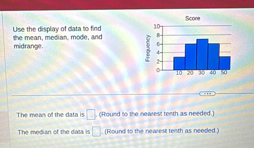 Use the display of data to find 
the mean, median, mode, and 
midrange. 
The mean of the data is □. (Round to the nearest tenth as needed.) 
The median of the data is □. (Round to the nearest tenth as needed.)