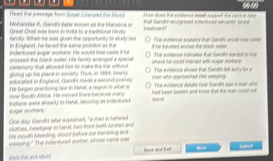 Read the passage from Sugar Changed the World. How does the erodence most suppcnt the cerfulldes 
Mohandas K. Gandhi fater knowm as the Mahalma or that Gandh recograed indertumd seriene bo ne 
Great One) was born in India to a traditional Hindu trestmart1
family. When he was given the opportunity to study law The aidence arhere that Gardth acld an ca 
in England, he faced the same problam as the if he tranted acroes the black mater .
indentured sugar workers. He would lose caste if he The indence indicates that Gandhi wirted to live
crossed the black water. His family arranged a special where he could interect with suger wohters .
ceremony that allowed him to make the trp without
giving up his plase in society. Thus, in 1894, frashly The avidence shows that Ganhi fall sorry for a
educated in England, Gandhi made a second jourey man who approached him aeeping .
He began practising law in Hatal, a region in what is The ecndence detate how Gandhs saw a man ano 
now South Africa. He moved there because marry had been beaten and knew that the man coud ru .
Indians were already in Natal, laboring as indentured leave
suger workers.
One day, Gandhi later explained, "a man in tattered
slothes, headgear in hand, two front teath broken and
his mouth bleeding, stood befors me trambling and
weeping." The indenfured worker, whose name was
Mare tas arch Hd San and frt facet