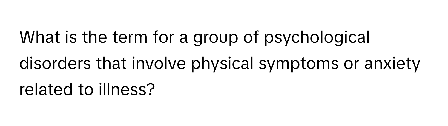 What is the term for a group of psychological disorders that involve physical symptoms or anxiety related to illness?