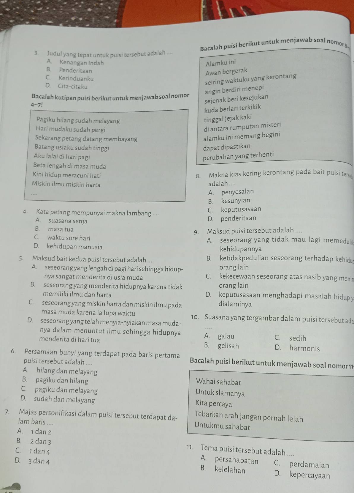 Judul yang tepat untuk puisi tersebut adalah .... Bacalah puisi berikut untuk menjawab soal nomor &-
A. Kenangan Indah Alamku ini
B. Penderitaan
Awan bergerak
C. Kerinduanku
D. Cita-citaku
seiring waktuku yang kerontang
Bacalah kutipan puisi berikut untuk menjawab soal nomor angin berdiri menepi
4-7!
sejenak beri kesejukan
kuda berlari terkikik
Pagiku hilang sudah melayang
tinggal jejak kaki
Hari mudaku sudah pergi
di antara rumputan misteri
Sekarang petang datang membayang
alamku ini memang begini
Batang usiaku sudah tinggi dapat dipastikan
Aku lalai di hari pagi perubahan yang terhenti
Beta lengah di masa muda
Kini hidup meracuni hati 8. Makna kias kering kerontang pada bait puisi terse
Miskin ilmu miskin harta adalah ....
A. penyesalan
B. kesunyian
4. Kata petang mempunyai makna lambang .... C. keputusasaan
A. suasana senja D. penderitaan
B. masa tua
9. Maksud puisi tersebut adalah ....
C. waktu sore hari A. seseorang yang tidak mau lagi memeduli
D. kehidupan manusia kehidupannya
5. Maksud bait kedua puisi tersebut adalah .... B. ketidakpedulian seseorang terhadap kehidu
A. seseorang yang lengah di pagi hari sehingga hidup- orang lain
nya sangat menderita di usia muda C. kekecewaan seseorang atas nasib yang menin
B. seseorang yang menderita hidupnya karena tidak orang lain
memiliki ilmu dan harta D. keputusasaan menghadapi masaiah hidupy
C. seseorang yang miskin harta dan miskin ilmu pada dialaminya
masa muda karena ia lupa waktu 10. Suasana yang tergambar dalam puisi tersebut ada
D. seseorang yang telah menyia-nyiakan masa muda-
nya dalam menuntut ilmu sehingga hidupnya A. galau C. sedih
menderita di hari tua B. gelisah D. harmonis
6. Persamaan bunyi yang terdapat pada baris pertama Bacalah puisi berikut untuk menjawab soal nomor 11
puisi tersebut adalah ....
A. hilang dan melayang
B. pagiku dan hilang Wahai sahabat
C. pagiku dan melayang
Untuk slamanya
D. sudah dan melayang
Kita percaya
7. Majas personifıkasi dalam puisi tersebut terdapat da-
Tebarkan arah jangan pernah lelah
Iam baris ....
Untukmu sahabat
A. 1 dan 2
B. 2 dan 3
11. Tema puisi tersebut adalah ....
C. 1 dan 4 A. persahabatan C. perdamaian
D. 3 dan 4
B. kelelahan D. kepercayaan