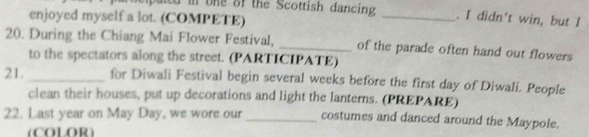 pated in one of the Scottish dancing _. I didn't win, but I 
enjoyed myself a lot. (COMPETE) 
20. During the Chiang Mai Flower Festival, _of the parade often hand out flowers 
to the spectators along the street. (PARTICIPATE) 
21._ for Diwali Festival begin several weeks before the first day of Diwali. People 
clean their houses, put up decorations and light the lanterns. (PREPARE) 
22. Last year on May Day, we wore our_ 
costumes and danced around the Maypole. 
(COLOR)