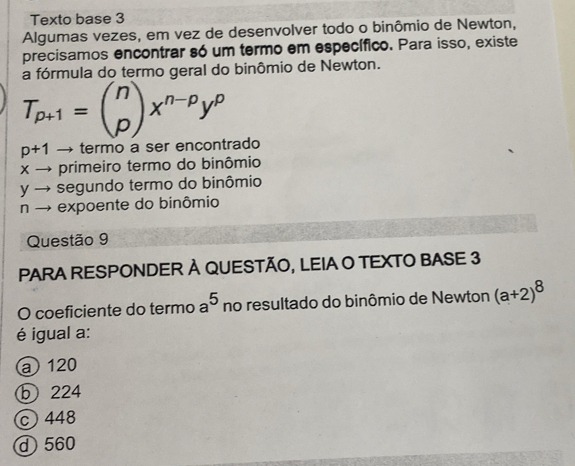 Texto base 3
Algumas vezes, em vez de desenvolver todo o binômio de Newton,
precisamos encontrar só um termo em específico. Para isso, existe
a fórmula do termo geral do binômio de Newton.
T_p+1=beginpmatrix n pendpmatrix x^(n-p)y^p
p+1 → termo a ser encontrado
× → primeiro termo do binômio
y → segundo termo do binômio
n → expoente do binômio
Questão 9
PARA RESPONDER À QUESTÃO, LEIA O TEXTO BASE 3
O coeficiente do termo a^5 no resultado do binômio de Newton (a+2)^8
é igual a:
a 120
b 224
c 448
d 560