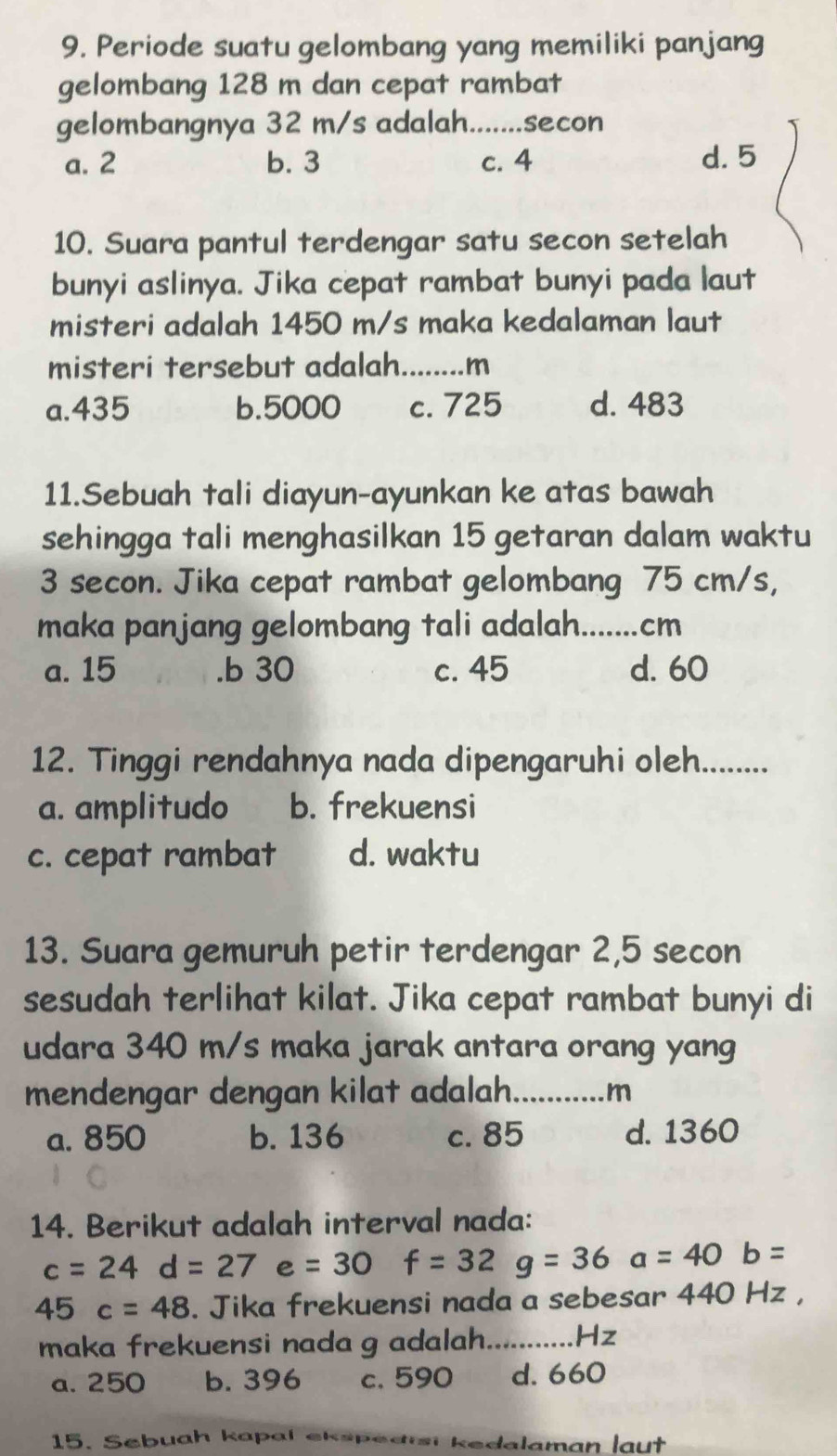 Periode suatu gelombang yang memiliki panjang
gelombang 128 m dan cepat rambat
gelombangnya 32 m/s adalah. .......secon
a. 2 b. 3 c. 4 d. 5
10. Suara pantul terdengar satu secon setelah
bunyi aslinya. Jika cepat rambat bunyi pada laut
misteri adalah 1450 m/s maka kedalaman laut
misteri tersebut adalah........m
a. 435 b. 5000 c. 725 d. 483
11.Sebuah tali diayun-ayunkan ke atas bawah
sehingga tali menghasilkan 15 getaran dalam waktu
3 secon. Jika cepat rambat gelombang 75 cm/s,
maka panjang gelombang tali adalah.......cm
a. 15 .b 30 c. 45 d. 60
12. Tinggi rendahnya nada dipengaruhi oleh.........
a. amplitudo b. frekuensi
c. cepat rambat d. waktu
13. Suara gemuruh petir terdengar 2, 5 secon
sesudah terlihat kilat. Jika cepat rambat bunyi di
udara 340 m/s maka jarak antara orang yang
mendengar dengan kilat adalah._ m
a. 850 b. 136 c. 85 d. 1360
14. Berikut adalah interval nada:
c=24d=27e=30 f=32g=36a=40b=
45c=48. Jika frekuensi nada a sebesar 440 Hz ,
maka frekuensi nada g adalah._ Hz
a. 250 b. 396 c. 590 d. 660
15. Sebuah kapal ekspedisi kedalaman laut