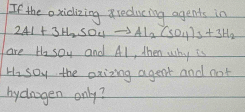 If the oxidizing reducing agents in
2Al+3H_2SO_4to Al_2(SO_4)_3+3H_2
are H_2SO_4 and Al, then why is
H_2 SO_2 the oxizing agent and not 
hydragen only?