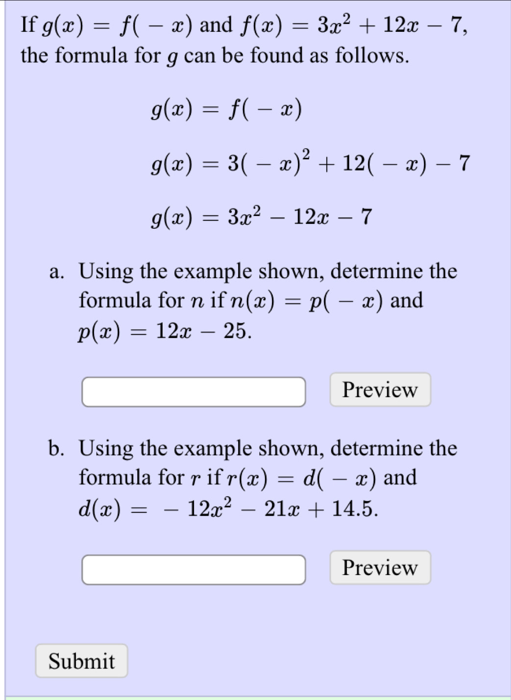 If g(x)=f(-x) and f(x)=3x^2+12x-7, 
the formula for g can be found as follows.
g(x)=f(-x)
g(x)=3(-x)^2+12(-x)-7
g(x)=3x^2-12x-7
a. Using the example shown, determine the 
formula for n if n(x)=p(-x) and
p(x)=12x-25. 
Preview 
b. Using the example shown, determine the 
formula for r if r(x)=d(-x) and
d(x)=-12x^2-21x+14.5. 
Preview 
Submit