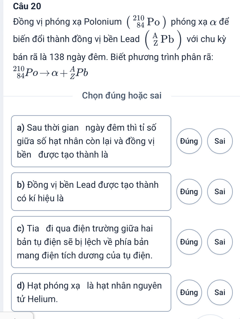 Đồng vị phóng xạ Polonium (_(84)^P_Oendpmatrix phóng xạ α để
biến đổi thành đồng vị bền Lead (_Z^APb) với chu kỳ
bán rã là 138 ngày đêm. Biết phương trình phân rã:
_(84)^(210)Poto alpha +_Z^APb
Chọn đúng hoặc sai
a) Sau thời gian ngày đêm thì tỉ số
giữa số hạt nhân còn lại và đồng vị Đúng Sai
bền được tạo thành là
b) Đồng vị bền Lead được tạo thành
Đúng Sai
có kí hiệu là
c) Tia đi qua điện trường giữa hai
bản tụ điện sẽ bị lệch về phía bản Đúng Sai
mang điện tích dương của tụ điện.
d) Hạt phóng xạ là hạt nhân nguyên Đúng Sai
tử Helium.