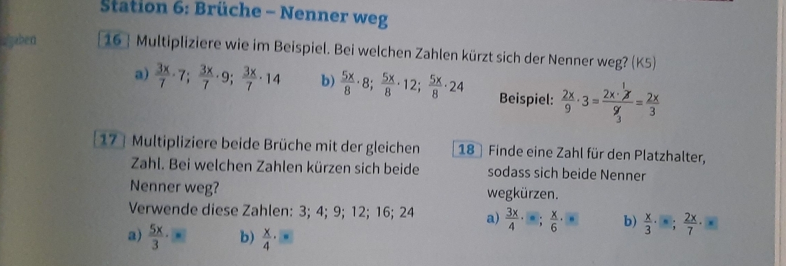 Station 6: Brüche - Nenner weg 
algaben 16 Multipliziere wie im Beispiel. Bei welchen Zahlen kürzt sich der Nenner weg? (K5) 
a)  3x/7 · 7;  3x/7 · 9;  3x/7 · 14 b)  5x/8 · 8;  5x/8 · 12; 5x/8 · 24 Beispiel:  2x/9 · 3=frac 2x·  1/3 x9 x/3 = 2x/3 
17 Multipliziere beide Brüche mit der gleichen 18 Finde eine Zahl für den Platzhalter, 
Zahl. Bei welchen Zahlen kürzen sich beide sodass sich beide Nenner 
Nenner weg? wegkürzen. 
Verwende diese Zahlen: 3; 4; 9; 12; 16; 24 a)  3x/4 · ; x/6 · = b)  x/3 · ; 2x/7 · x
a)  5x/3 · b)  x/4 ·