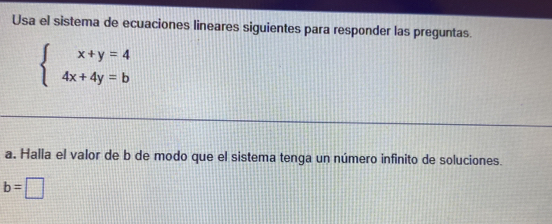 Usa el sistema de ecuaciones lineares siguientes para responder las preguntas.
beginarrayl x+y=4 4x+4y=bendarray.
a. Halla el valor de b de modo que el sistema tenga un número infinito de soluciones.
b=□