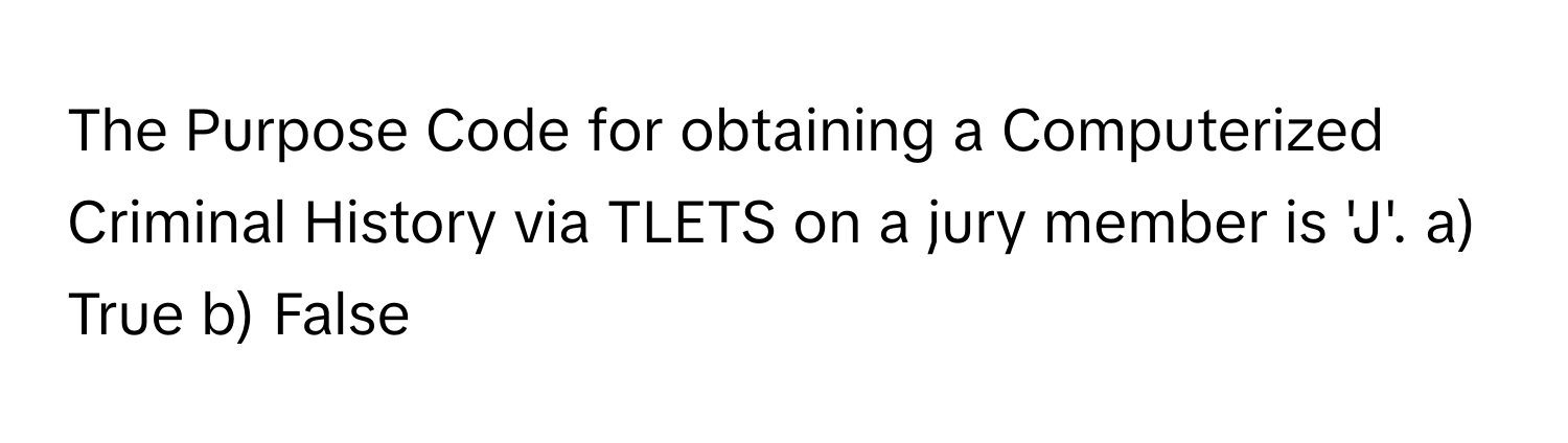 The Purpose Code for obtaining a Computerized Criminal History via TLETS on a jury member is 'J'.  a) True b) False