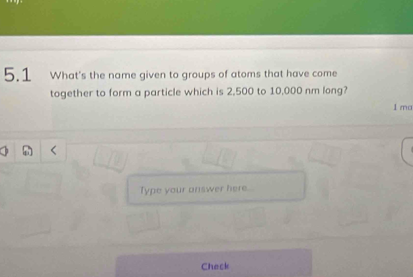 5.1 What's the name given to groups of atoms that have come 
together to form a particle which is 2,500 to 10,000 nm long? 
1 ma 
Type your answer here 
Check