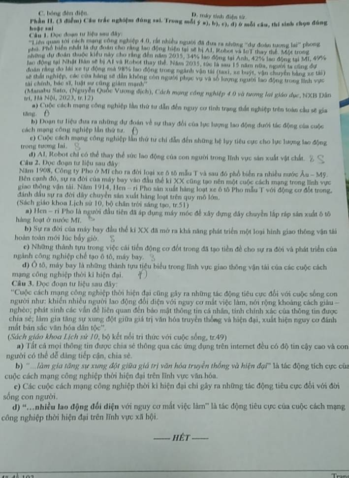 C. bóng đèn điện
D. máy tính điện tử
Phần II. (3 điễm) Cầu trắc nghiệm đúng sai. Trong mỗi ý a), b); c), d) ở mỗi câu, thí sinh chọn đúng
hoặc sai
Câu 1. Đọc đoạn tư liệu sau đây:
''Liên quan tới cách mạng công nghiệp 4.0, rất nhiều người đã đưa ra những ''dự đoàn tương lai'' phong
nhú. Phổ biển nhất là dự đoàn cho răng lạo động hiện tại sẽ bị AI, Robot và IoT thay thế. Một trong
những dự đoàn thuộc kiểu này cho rằng đến năm 2035, 34% lạo động tại Anh, 42% lạo động tại MI, 49%
lạc động tại Nhật Bản sẽ bị A1 và Robot thay thế. Năm 2035, túc là sau 15 năm nữa, người ta cũng dự
đoàn rằng do lái xe tự động mà 98% lao động trong ngành vận tái (taxi, xe buýt, vận chuyên bằng xe tái)
sẽ thất nghiệp, các của hàng sẽ dẫn không còn người phục vụ và số lượng người lao động trong lĩnh vực
tài chính, bác sĩ, luật sự cũng giám mạnh''
(Manabu Sato, (Nguyễn Quốc Vương địch), Cách mạng công nghiệp 4.0 và tương loi giáo dục, NXB Dân
tri, Hà Nội, 2023, tr. 12)
a) Cuộc cách mạng công nghiệp lần thứ tư dẫn đến nguy cơ tình trạng thất nghiệp trên toàn cầu sẽ gia
tāng 
b) Đoạn tư liệu đưa ra những dự đoán về sự thay đổi của lực lượng lao động đưới tác động của cuộc
cách mạng công nghiệp lần thứ tư.
c) Cuộc cách mạng công nghiệp lần thứ tư chi dẫn đến những hệ lụy tiêu cực cho lực lượng lao động
trong tương lai.
d) AI, Robot chi có thể thay thể sức lao động của con người trong lĩnh vực sản xuất vật chất.
Câu 2. Đọc đoạn tư liệu sau đây
Năm 1908, Công ty Pho ở Mĩ cho ra đời loại xe ô tô mẫu T và sau đó phổ biển ra nhiều nước Au-1 Mỹ.
Bên cạnh đó, sự ra đời của máy bay vào đầu thể kỉ XX cũng tạo nên một cuộc cách mạng trong lĩnh vực
giao thộng vận tải. Năm 1914, Hen - ri Pho sản xuất hàng loạt xe ô tô Pho mẫu T với động cơ đốt trong.
đánh đầu sự ra đời dây chuyền sân xuất hàng loạt trên quy mô lớn.
(Sách giáo khoa Lịch sử 10, bộ chân trời sáng tạo, tr.51)
a) Hen - ri Pho là người đầu tiên đã áp dụng máy móc đế xây dựng đây chuyền lấp ráp sản xuất ô tô
hàng loạt ở nước Mĩ.
b) Sự ra đời của máy bay đầu thể ki XX đã mở ra khá năng phát triển một loại hình giao thông vận tái
hoàn toàn mới lúc bấy giờ.
c) Những thành tựu trong việc cái tiến động cơ đốt trong đã tạo tiền đề cho sự ra đời và phát triển của
ngành công nghiệp chế tạo ô tô, máy bay.
d) Ô tố, máy bay là những thành tựu tiêu biểu trong lĩnh vực giao thống vận tải của các cuộc cách
mạng công nghiệp thời ki hiện đại.
Câu 3. Đọc đoạn tư liệu sau đây:
''Cuộc cách mạng công nghiệp thời hiện đại cũng gây ra những tác động tiêu cực đổi với cuộc sống con
người như: khiến nhiều người lao động đổi điện với nguy cơ mất việc làm, nới rộng khoảng cách giàu -
nghèo; phát sinh các vẫn đề liên quan đến bảo mật thông tin cá nhân, tính chính xác của thông tin được
chia sẻ; làm gia tăng sự xung đột giữa giá trị văn hóa truyền thống và hiện đại, xuất hiện nguy cơ đánh
mắt bản sắc văn hóa dân tộc''.
(Sách giáo khoa Lịch sử 10, bộ kết nổi trì thức với cuộc sống, tr.49)
a) Tất cả mọi thông tin được chia sẻ thông qua các ứng dụng trên internet đều có độ tin cậy cao và con
người có thể dễ đàng tiếp cận, chia sè.
b) ''Mlàm gia tăng sự xung đột giữa giá trị văn hóa truyền thống và hiện đại' là tác động tích cực của
cuộc cách mạng công nghiệp thời hiện đại trên lĩnh vực văn hóa.
c) Các cuộc cách mạng công nghiệp thời kỉ hiện đại chi gây ra những tác động tiêu cực đổi với đời
sống con người.
d) “nhiều lao động đối điện với nguy cơ mất việc làm” là tác động tiêu cực của cuộc cách mạng
công nghiệp thời hiện đại trên lĩnh vực xã hội.
_hết_