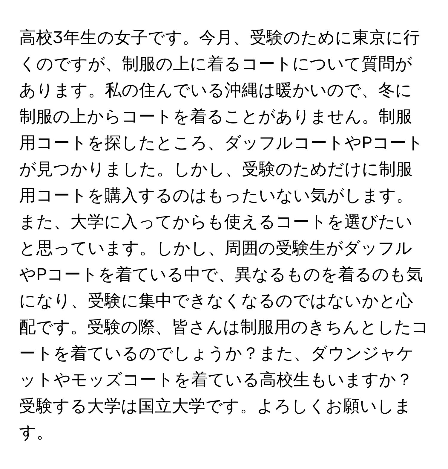 高校3年生の女子です。今月、受験のために東京に行くのですが、制服の上に着るコートについて質問があります。私の住んでいる沖縄は暖かいので、冬に制服の上からコートを着ることがありません。制服用コートを探したところ、ダッフルコートやPコートが見つかりました。しかし、受験のためだけに制服用コートを購入するのはもったいない気がします。また、大学に入ってからも使えるコートを選びたいと思っています。しかし、周囲の受験生がダッフルやPコートを着ている中で、異なるものを着るのも気になり、受験に集中できなくなるのではないかと心配です。受験の際、皆さんは制服用のきちんとしたコートを着ているのでしょうか？また、ダウンジャケットやモッズコートを着ている高校生もいますか？受験する大学は国立大学です。よろしくお願いします。