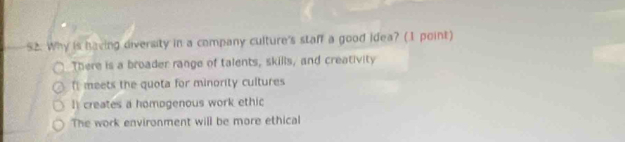 Why is having diversity in a company culture's staff a good idea? (1 point)
There is a broader range of talents, skills, and creativity
I meets the quota for minority cultures
I creates a homogenous work ethic
The work environment will be more ethical