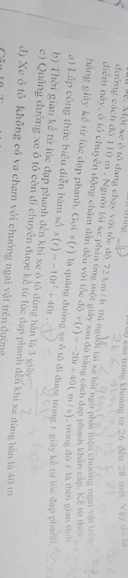 trong. dộ cao trong khoảng từ 26 đến 28 mét. Vậy đo là
vc. Một xe ô tô đang chạy với tốc độ 72 km / h thì người lái xe bất ngờ phát hiện chưởng ngai vật trên
đường cách đó 110 m. Người lái xe phản ứng một giây sau đó bằng cách đạp phanh khẩn cấp. Kể từ thời
điểm này, ô tô chuyển động chậm dần đều với tốc độ v(t)=-20t+40(m/s) , trong đó là thời gian tính
bằng giây kể từ lúc đạp phanh. Gọi s(1) là quãng đưc
a) Lập công thức biêu diễn hàm số s(t)=-10t^2+40t
g t giây kể từ lúc đạp phanh.
b) Thời gian kể từ lúc đạp phanh đến khi xe ô tô dừng hằn là 3 giây
c) Quãng đường xe ô tô còn di chuyền được kể từ lúc đạp phanh đến khi xe dừng hăn là 40 m
d) Xe ô tô không có va chạm với chướng ngai vật trên đường