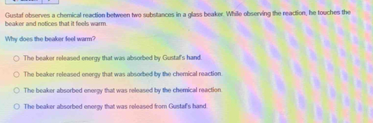 Gustaf observes a chemical reaction between two substances in a glass beaker. While observing the reaction, he touches the
beaker and notices that it feels warm.
Why does the beaker feel warm?
The beaker released energy that was absorbed by Gustaf's hand.
The beaker released energy that was absorbed by the chemical reaction
The beaker absorbed energy that was released by the chemical reaction.
The beaker absorbed energy that was released from Gustaf's hand.