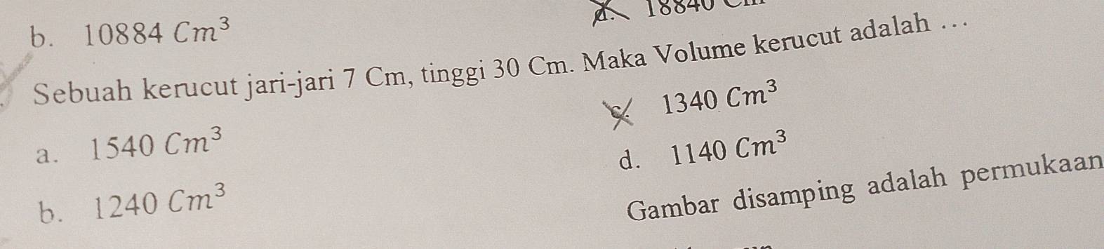 b. 10884Cm^3 18840
Sebuah kerucut jari-jari 7 Cm, tinggi 30 Cm. Maka Volume kerucut adalah …
1340Cm^3
a. 1540Cm^3 1140Cm^3
b. 1240Cm^3 d.
Gambar disamping adalah permukaan